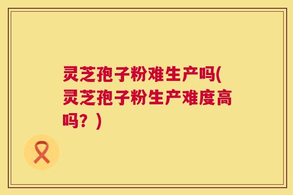 灵芝孢子粉难生产吗(灵芝孢子粉生产难度高吗?) 灵芝孢子粉难生产吗(灵芝孢子粉生产难度高吗?)