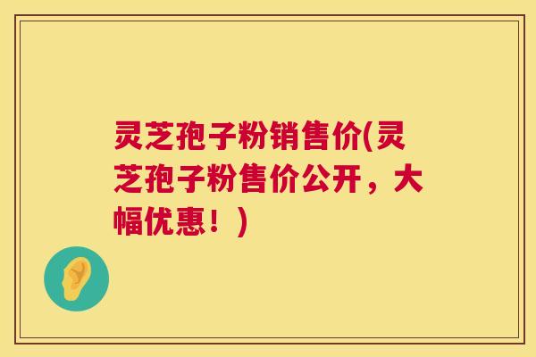 灵芝孢子粉销售价(灵芝孢子粉售价公开，大幅优惠！)