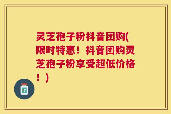 灵芝孢子粉抖音团购(限时特惠！抖音团购灵芝孢子粉享受超低价格！)