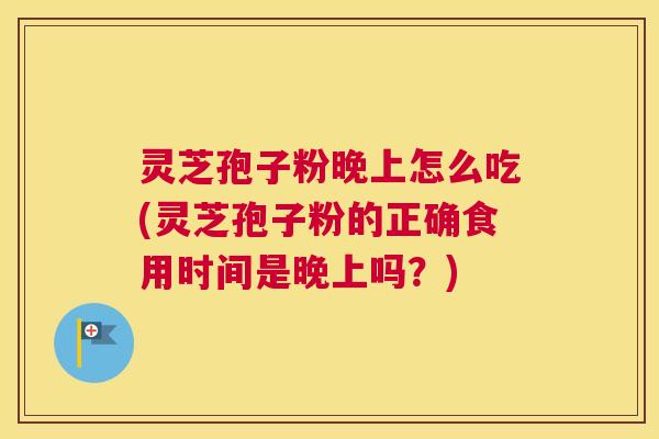 灵芝孢子粉晚上怎么吃(灵芝孢子粉的正确食用时间是晚上吗？)