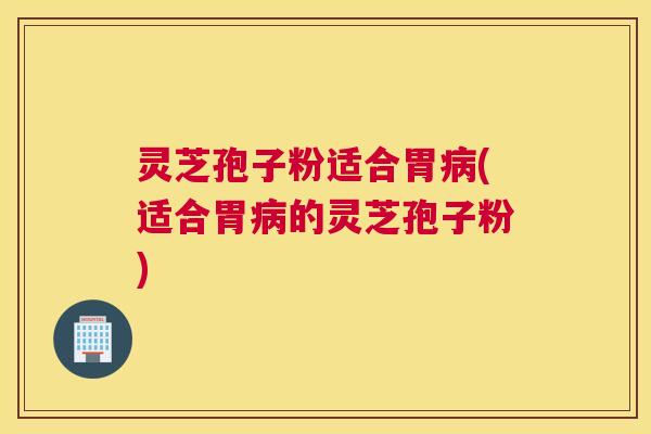 灵芝孢子粉适合胃病(适合胃病的灵芝孢子粉)
