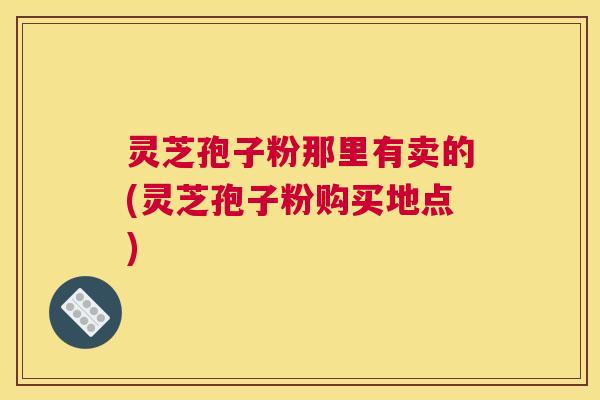 灵芝孢子粉那里有卖的(灵芝孢子粉购买地点)