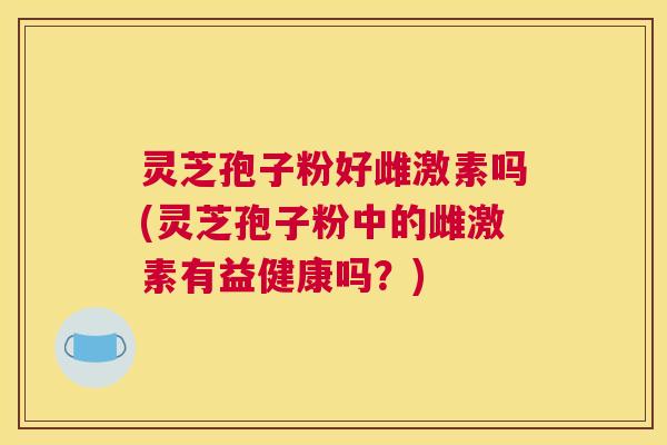 灵芝孢子粉好雌激素吗(灵芝孢子粉中的雌激素有益健康吗？)
