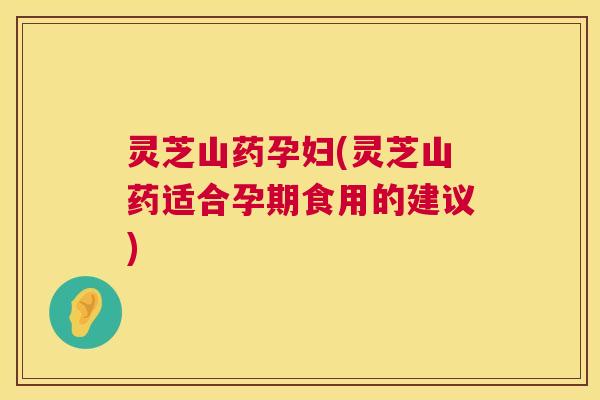 灵芝山药孕妇(灵芝山药适合孕期食用的建议)