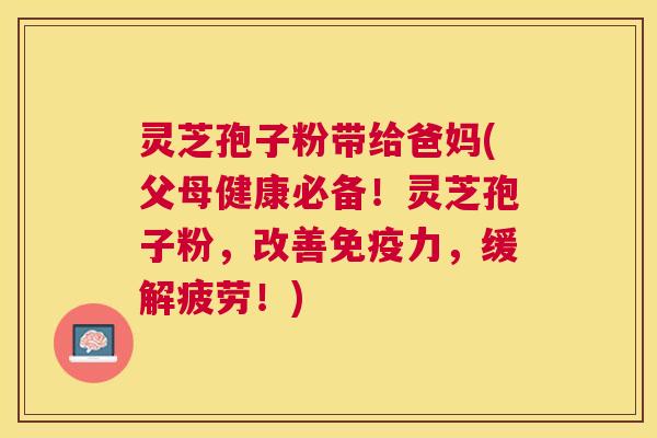 灵芝孢子粉带给爸妈(父母健康必备！灵芝孢子粉，改善免疫力，缓解疲劳！)