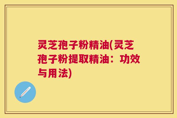 灵芝孢子粉精油(灵芝孢子粉提取精油:功效与用法) 灵芝孢子粉精油(灵芝孢子粉提取精油:功效与用法)
