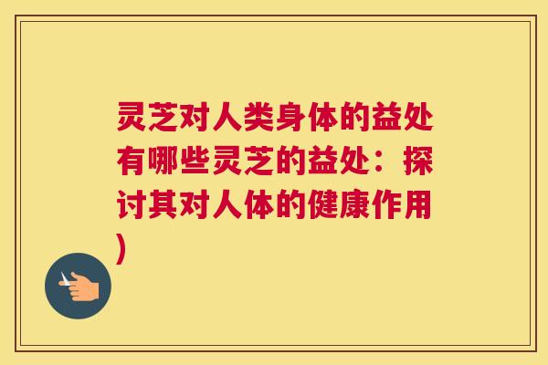 灵芝对人类身体的益处有哪些灵芝的益处：探讨其对人体的健康作用)