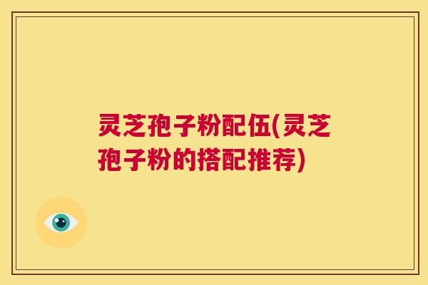 灵芝孢子粉配伍(灵芝孢子粉的搭配推荐)