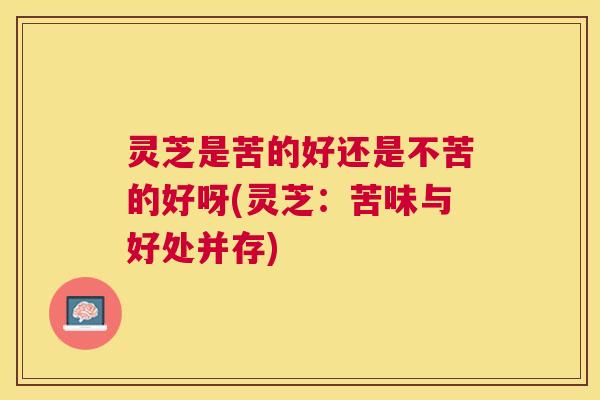 灵芝是苦的好还是不苦的好呀(灵芝:苦味与好处并存) 灵芝是苦的好还是不苦的好呀(灵芝:苦味与好处并存)