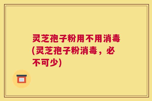灵芝孢子粉用不用消毒(灵芝孢子粉消毒，必不可少)