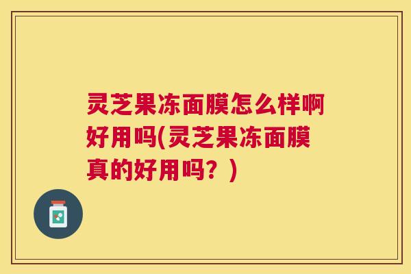灵芝果冻面膜怎么样啊好用吗(灵芝果冻面膜真的好用吗？)