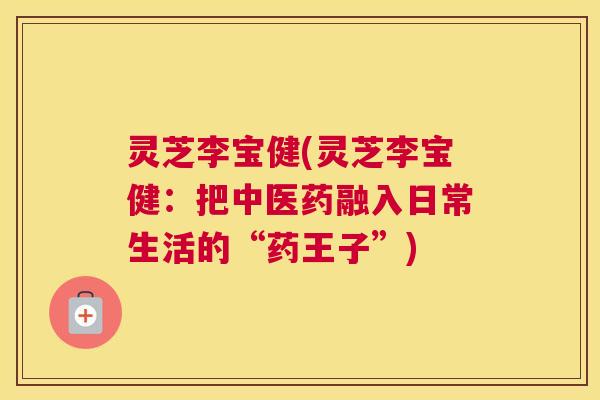 灵芝李宝健(灵芝李宝健：把中医药融入日常生活的“药王子”)
