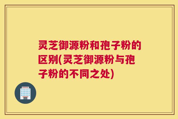 灵芝御源粉和孢子粉的区别(灵芝御源粉与孢子粉的不同之处)