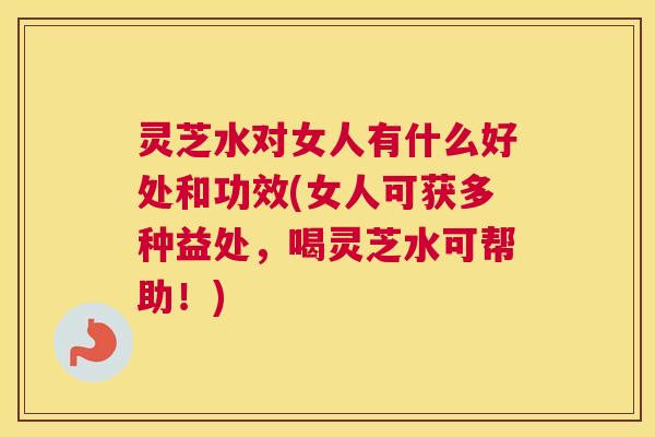 灵芝水对女人有什么好处和功效(女人可获多种益处，喝灵芝水可帮助！)