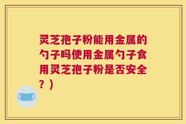 灵芝孢子粉能用金属的勺子吗使用金属勺子食用灵芝孢子粉是否安全？)
