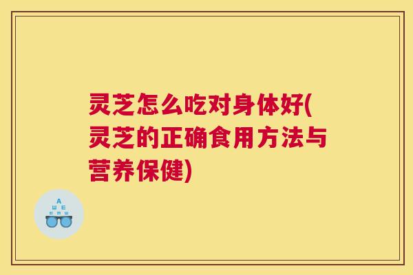 灵芝怎么吃对身体好(灵芝的正确食用方法与营养保健)