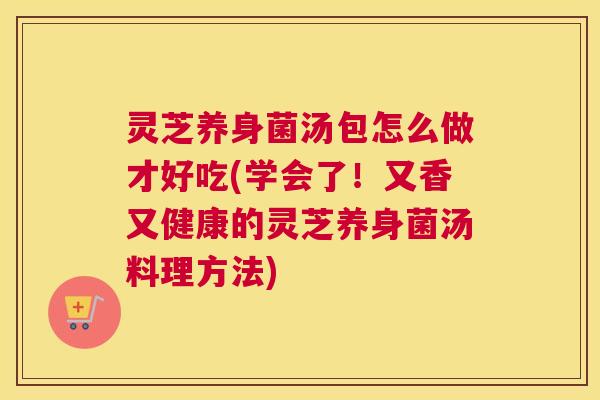 灵芝养身菌汤包怎么做才好吃(学会了！又香又健康的灵芝养身菌汤料理方法)