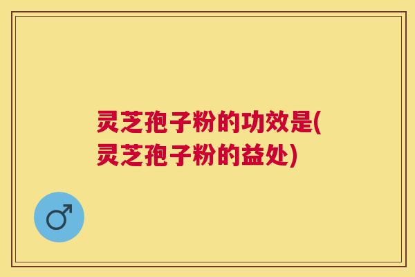 灵芝孢子粉的功效是(灵芝孢子粉的益处)