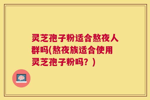灵芝孢子粉适合熬夜人群吗(熬夜族适合使用灵芝孢子粉吗？)
