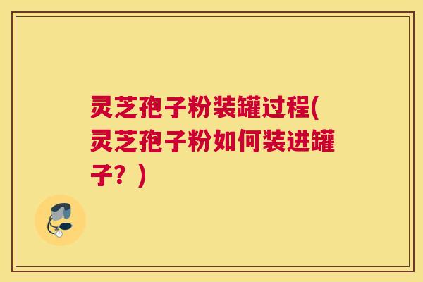 灵芝孢子粉装罐过程(灵芝孢子粉如何装进罐子？)