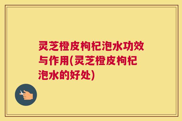 灵芝橙皮枸杞泡水功效与作用(灵芝橙皮枸杞泡水的好处)
