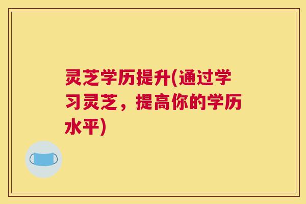 灵芝学历提升(通过学习灵芝，提高你的学历水平)