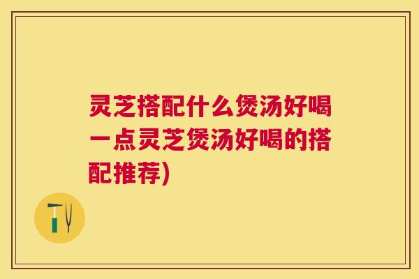 灵芝搭配什么煲汤好喝一点灵芝煲汤好喝的搭配推荐)