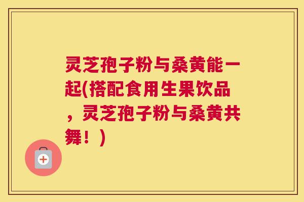 灵芝孢子粉与桑黄能一起(搭配食用生果饮品，灵芝孢子粉与桑黄共舞！)