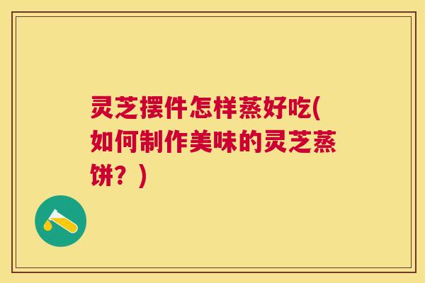 灵芝摆件怎样蒸好吃(如何制作美味的灵芝蒸饼?) 灵芝摆件怎样蒸好吃(如何制作美味的灵芝蒸饼?)