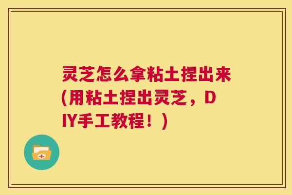 灵芝怎么拿粘土捏出来(用粘土捏出灵芝，DIY手工教程！)