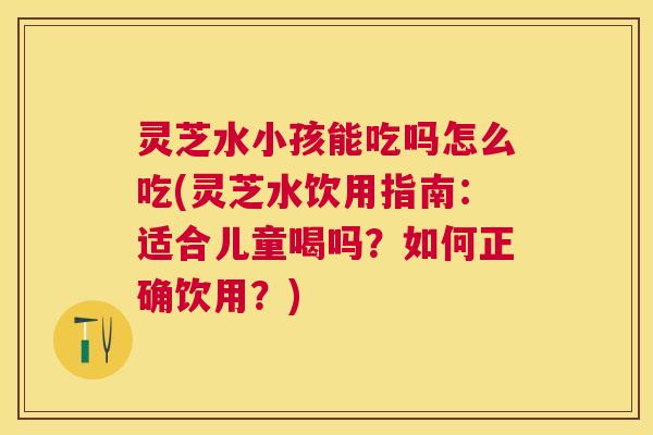 灵芝水小孩能吃吗怎么吃(灵芝水饮用指南：适合儿童喝吗？如何正确饮用？)