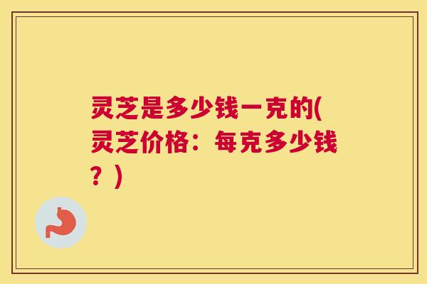灵芝是多少钱一克的(灵芝价格：每克多少钱？)