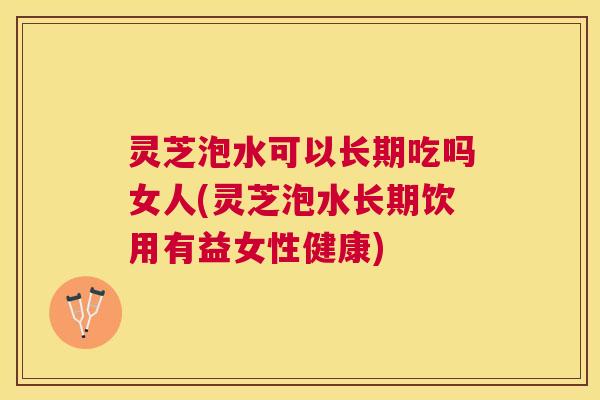 灵芝泡水可以长期吃吗女人(灵芝泡水长期饮用有益女性健康)
