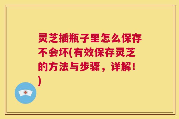 灵芝插瓶子里怎么保存不会坏(有效保存灵芝的方法与步骤，详解！)