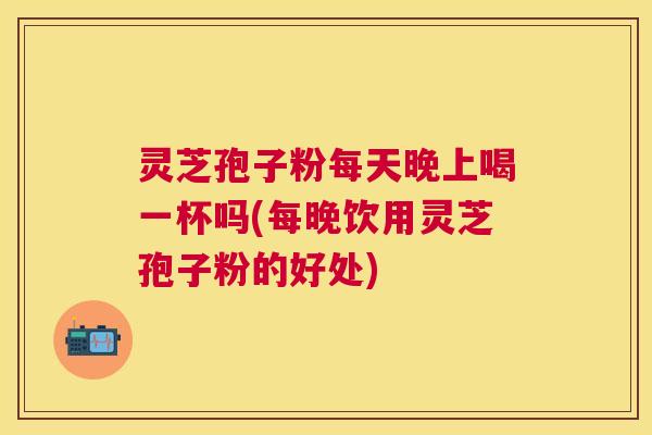灵芝孢子粉每天晚上喝一杯吗(每晚饮用灵芝孢子粉的好处) 灵芝孢子粉每天晚上喝一杯吗(每晚饮用灵芝孢子粉的好处)