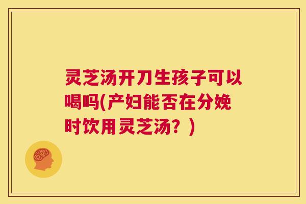 灵芝汤开刀生孩子可以喝吗(产妇能否在分娩时饮用灵芝汤？)