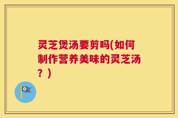 灵芝煲汤要剪吗(如何制作营养美味的灵芝汤？)