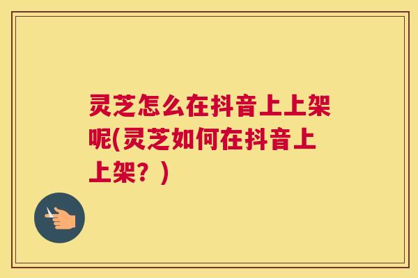 灵芝怎么在抖音上上架呢(灵芝如何在抖音上上架?) 灵芝怎么在抖音上上架呢(灵芝如何在抖音上上架?)