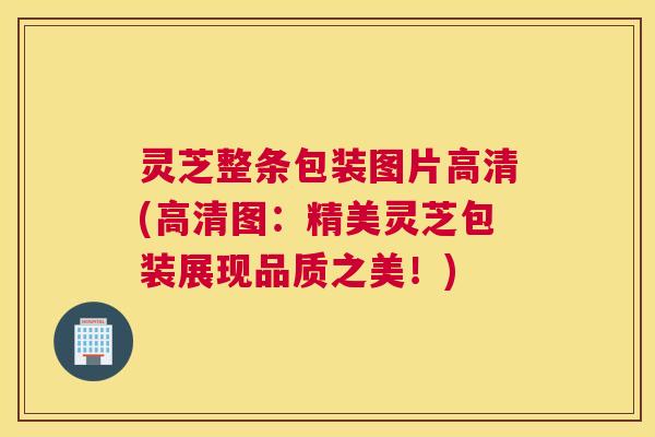灵芝整条包装图片高清(高清图：精美灵芝包装展现品质之美！)