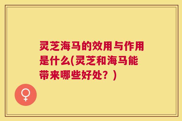 灵芝海马的效用与作用是什么(灵芝和海马能带来哪些好处？)