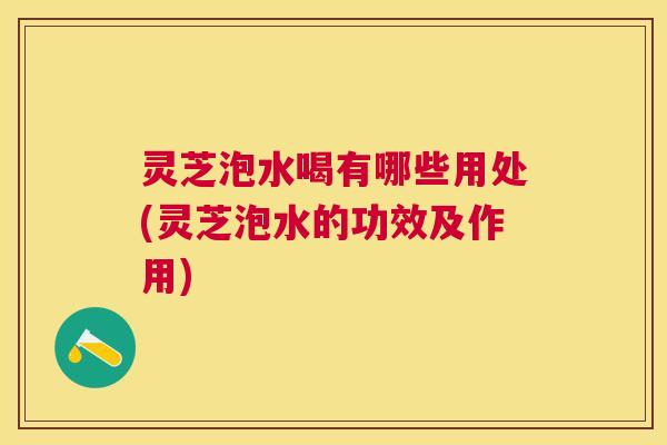 灵芝泡水喝有哪些用处(灵芝泡水的功效及作用)