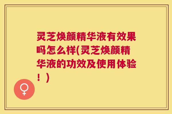 灵芝焕颜精华液有效果吗怎么样(灵芝焕颜精华液的功效及使用体验！)