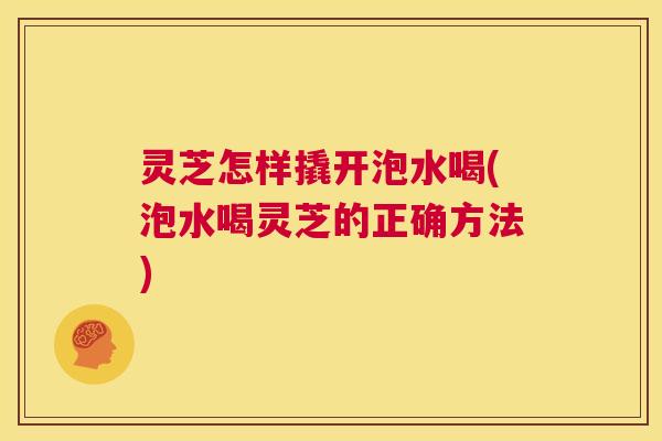 灵芝怎样撬开泡水喝(泡水喝灵芝的正确方法) 灵芝怎样撬开泡水喝(泡水喝灵芝的正确方法)