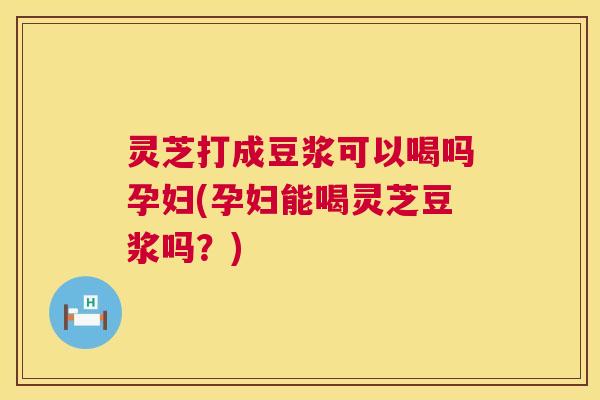 灵芝打成豆浆可以喝吗孕妇(孕妇能喝灵芝豆浆吗？)