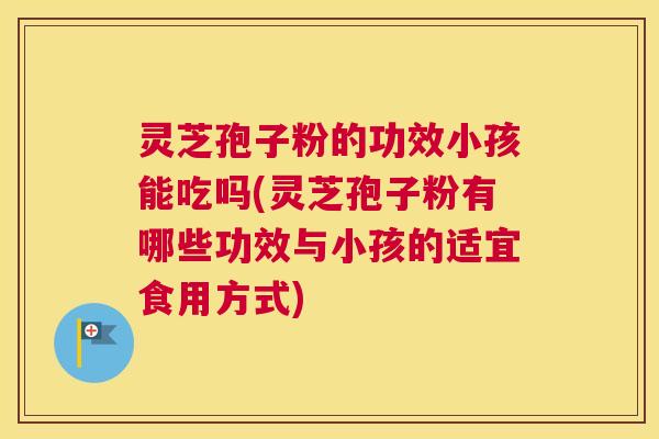 灵芝孢子粉的功效小孩能吃吗(灵芝孢子粉有哪些功效与小孩的适宜食用方式)