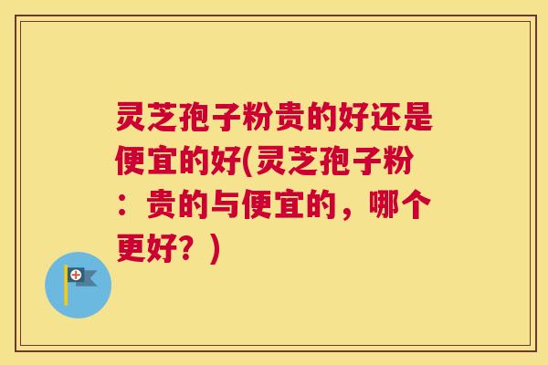 灵芝孢子粉贵的好还是便宜的好(灵芝孢子粉：贵的与便宜的，哪个更好？)
