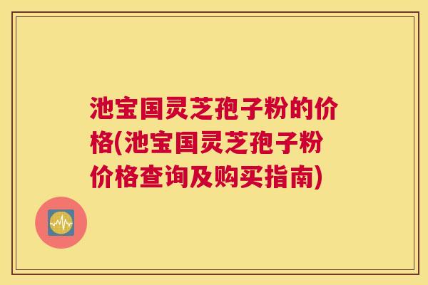 池宝国灵芝孢子粉的价格(池宝国灵芝孢子粉价格查询及购买指南)