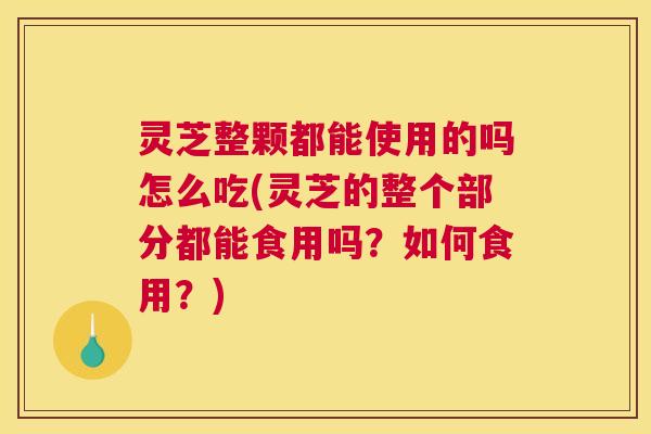 灵芝整颗都能使用的吗怎么吃(灵芝的整个部分都能食用吗？如何食用？)