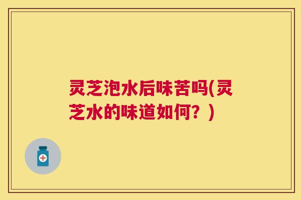 灵芝泡水后味苦吗(灵芝水的味道如何？)
