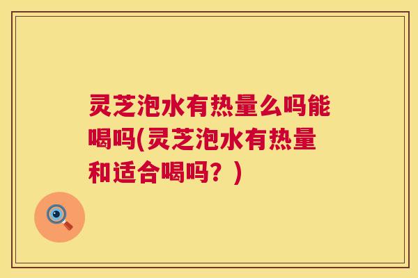 灵芝泡水有热量么吗能喝吗(灵芝泡水有热量和适合喝吗？)